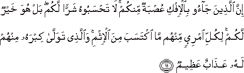 إِنَّ الَّذِينَ جَاءُوا بِالْإِفْكِ عُصْبَةٌ مِنْكُمْ ۚ لَا تَحْسَبُوهُ شَرًّا لَكُمْ ۖ بَلْ هُوَ خَيْرٌ لَكُمْ ۚ لِكُلِّ امْرِئٍ مِنْهُمْ مَا اكْتَسَبَ مِنَ الْإِثْمِ ۚ وَالَّذِي تَوَلَّىٰ كِبْرَهُ مِنْهُمْ لَهُ عَذَابٌ عَظِيمٌ