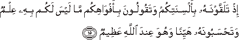 إِذْ تَلَقَّوْنَهُ بِأَلْسِنَتِكُمْ وَتَقُولُونَ بِأَفْوَاهِكُمْ مَا لَيْسَ لَكُمْ بِهِ عِلْمٌ وَتَحْسَبُونَهُ هَيِّنًا وَهُوَ عِنْدَ اللَّهِ عَظِيمٌ إِذْ تَلَقَّوْنَهُ بِأَلْسِنَتِكُمْ وَتَقُولُونَ بِأَفْوَاهِكُمْ مَا لَيْسَ لَكُمْ بِهِ عِلْمٌ وَتَحْسَبُونَهُ هَيِّنًا وَهُوَ عِنْدَ اللَّهِ عَظِيمٌ