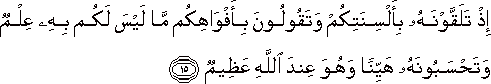 إِذْ تَلَقَّوْنَهُ بِأَلْسِنَتِكُمْ وَتَقُولُونَ بِأَفْوَاهِكُمْ مَا لَيْسَ لَكُمْ بِهِ عِلْمٌ وَتَحْسَبُونَهُ هَيِّنًا وَهُوَ عِنْدَ اللَّهِ عَظِيمٌ