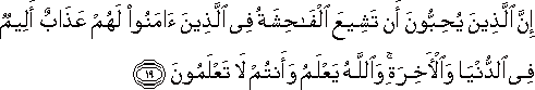 إِنَّ الَّذِينَ يُحِبُّونَ أَنْ تَشِيعَ الْفَاحِشَةُ فِي الَّذِينَ آمَنُوا لَهُمْ عَذَابٌ أَلِيمٌ فِي الدُّنْيَا وَالْآخِرَةِ ۚ وَاللَّهُ يَعْلَمُ وَأَنْتُمْ لَا تَعْلَمُونَ إِنَّ الَّذِينَ يُحِبُّونَ أَنْ تَشِيعَ الْفَاحِشَةُ فِي الَّذِينَ آمَنُوا لَهُمْ عَذَابٌ أَلِيمٌ فِي الدُّنْيَا وَالْآخِرَةِ ۚ وَاللَّهُ يَعْلَمُ وَأَنْتُمْ لَا تَعْلَمُونَ