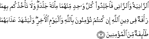 الزَّانِيَةُ وَالزَّانِي فَاجْلِدُوا كُلَّ وَاحِدٍ مِنْهُمَا مِائَةَ جَلْدَةٍ ۖ وَلَا تَأْخُذْكُمْ بِهِمَا رَأْفَةٌ فِي دِينِ اللَّهِ إِنْ كُنْتُمْ تُؤْمِنُونَ بِاللَّهِ وَالْيَوْمِ الْآخِرِ ۖ وَلْيَشْهَدْ عَذَابَهُمَا طَائِفَةٌ مِنَ الْمُؤْمِنِينَ