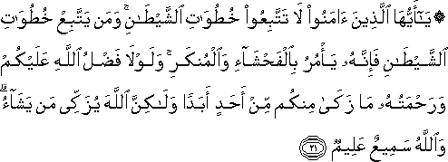 يَا أَيُّهَا الَّذِينَ آمَنُوا لَا تَتَّبِعُوا خُطُوَاتِ الشَّيْطَانِ ۚ وَمَنْ يَتَّبِعْ خُطُوَاتِ الشَّيْطَانِ فَإِنَّهُ يَأْمُرُ بِالْفَحْشَاءِ وَالْمُنْكَرِ ۚ وَلَوْلَا فَضْلُ اللَّهِ عَلَيْكُمْ وَرَحْمَتُهُ مَا زَكَىٰ مِنْكُمْ مِنْ أَحَدٍ أَبَدًا وَلَٰكِنَّ اللَّهَ يُزَكِّي مَنْ يَشَاءُ ۗ وَاللَّهُ سَمِيعٌ عَلِيمٌ