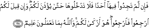 فَإِنْ لَمْ تَجِدُوا فِيهَا أَحَدًا فَلَا تَدْخُلُوهَا حَتَّىٰ يُؤْذَنَ لَكُمْ ۖ وَإِنْ قِيلَ لَكُمُ ارْجِعُوا فَارْجِعُوا ۖ هُوَ أَزْكَىٰ لَكُمْ ۚ وَاللَّهُ بِمَا تَعْمَلُونَ عَلِيمٌ