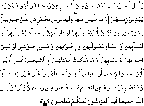 وَقُلْ لِلْمُؤْمِنَاتِ يَغْضُضْنَ مِنْ أَبْصَارِهِنَّ وَيَحْفَظْنَ فُرُوجَهُنَّ وَلَا يُبْدِينَ زِينَتَهُنَّ إِلَّا مَا ظَهَرَ مِنْهَا ۖ وَلْيَضْرِبْنَ بِخُمُرِهِنَّ عَلَىٰ جُيُوبِهِنَّ ۖ وَلَا يُبْدِينَ زِينَتَهُنَّ إِلَّا لِبُعُولَتِهِنَّ أَوْ آبَائِهِنَّ أَوْ آبَاءِ بُعُولَتِهِنَّ أَوْ أَبْنَائِهِنَّ أَوْ أَبْنَاءِ بُعُولَتِهِنَّ أَوْ إِخْوَانِهِنَّ أَوْ بَنِي إِخْوَانِهِنَّ أَوْ بَنِي أَخَوَاتِهِنَّ أَوْ نِسَائِهِنَّ أَوْ مَا مَلَكَتْ أَيْمَانُهُنَّ أَوِ التَّابِعِينَ غَيْرِ أُولِي الْإِرْبَةِ مِنَ الرِّجَالِ أَوِ الطِّفْلِ الَّذِينَ لَمْ يَظْهَرُوا عَلَىٰ عَوْرَاتِ النِّسَاءِ ۖ وَلَا يَضْرِبْنَ بِأَرْجُلِهِنَّ لِيُعْلَمَ مَا يُخْفِينَ مِنْ زِينَتِهِنَّ ۚ وَتُوبُوا إِلَى اللَّهِ جَمِيعًا أَيُّهَ الْمُؤْمِنُونَ لَعَلَّكُمْ تُفْلِحُونَ