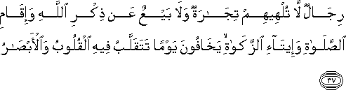 رِجَالٌ لَا تُلْهِيهِمْ تِجَارَةٌ وَلَا بَيْعٌ عَنْ ذِكْرِ اللَّهِ وَإِقَامِ الصَّلَاةِ وَإِيتَاءِ الزَّكَاةِ ۙ يَخَافُونَ يَوْمًا تَتَقَلَّبُ فِيهِ الْقُلُوبُ وَالْأَبْصَارُ