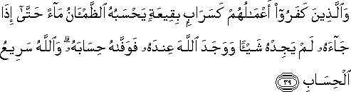 وَالَّذِينَ كَفَرُوا أَعْمَالُهُمْ كَسَرَابٍ بِقِيعَةٍ يَحْسَبُهُ الظَّمْآنُ مَاءً حَتَّىٰ إِذَا جَاءَهُ لَمْ يَجِدْهُ شَيْئًا وَوَجَدَ اللَّهَ عِنْدَهُ فَوَفَّاهُ حِسَابَهُ ۗ وَاللَّهُ سَرِيعُ الْحِسَابِ