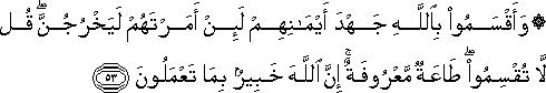 وَأَقْسَمُوا بِاللَّهِ جَهْدَ أَيْمَانِهِمْ لَئِنْ أَمَرْتَهُمْ لَيَخْرُجُنَّ ۖ قُلْ لَا تُقْسِمُوا ۖ طَاعَةٌ مَعْرُوفَةٌ ۚ إِنَّ اللَّهَ خَبِيرٌ بِمَا تَعْمَلُونَ