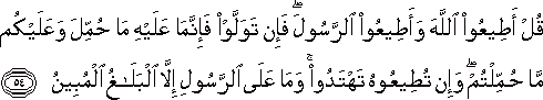 قُلْ أَطِيعُوا اللَّهَ وَأَطِيعُوا الرَّسُولَ ۖ فَإِنْ تَوَلَّوْا فَإِنَّمَا عَلَيْهِ مَا حُمِّلَ وَعَلَيْكُمْ مَا حُمِّلْتُمْ ۖ وَإِنْ تُطِيعُوهُ تَهْتَدُوا ۚ وَمَا عَلَى الرَّسُولِ إِلَّا الْبَلَاغُ الْمُبِينُ قُلْ أَطِيعُوا اللَّهَ وَأَطِيعُوا الرَّسُولَ ۖ فَإِنْ تَوَلَّوْا فَإِنَّمَا عَلَيْهِ مَا حُمِّلَ وَعَلَيْكُمْ مَا حُمِّلْتُمْ ۖ وَإِنْ تُطِيعُوهُ تَهْتَدُوا ۚ وَمَا عَلَى الرَّسُولِ إِلَّا الْبَلَاغُ الْمُبِينُ
