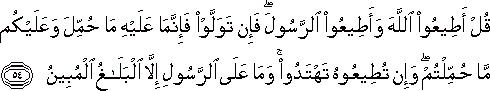 قُلْ أَطِيعُوا اللَّهَ وَأَطِيعُوا الرَّسُولَ ۖ فَإِنْ تَوَلَّوْا فَإِنَّمَا عَلَيْهِ مَا حُمِّلَ وَعَلَيْكُمْ مَا حُمِّلْتُمْ ۖ وَإِنْ تُطِيعُوهُ تَهْتَدُوا ۚ وَمَا عَلَى الرَّسُولِ إِلَّا الْبَلَاغُ الْمُبِينُ