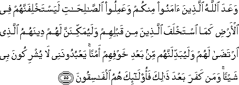 وَعَدَ اللَّهُ الَّذِينَ آمَنُوا مِنْكُمْ وَعَمِلُوا الصَّالِحَاتِ لَيَسْتَخْلِفَنَّهُمْ فِي الْأَرْضِ كَمَا اسْتَخْلَفَ الَّذِينَ مِنْ قَبْلِهِمْ وَلَيُمَكِّنَنَّ لَهُمْ دِينَهُمُ الَّذِي ارْتَضَىٰ لَهُمْ وَلَيُبَدِّلَنَّهُمْ مِنْ بَعْدِ خَوْفِهِمْ أَمْنًا ۚ يَعْبُدُونَنِي لَا يُشْرِكُونَ بِي شَيْئًا ۚ وَمَنْ كَفَرَ بَعْدَ ذَٰلِكَ فَأُولَٰئِكَ هُمُ الْفَاسِقُونَ