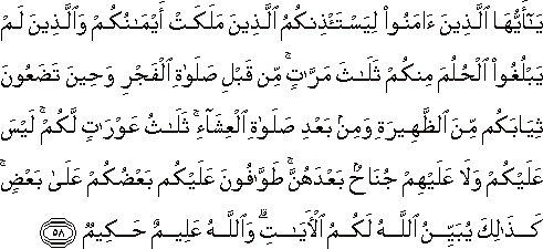 يَا أَيُّهَا الَّذِينَ آمَنُوا لِيَسْتَأْذِنْكُمُ الَّذِينَ مَلَكَتْ أَيْمَانُكُمْ وَالَّذِينَ لَمْ يَبْلُغُوا الْحُلُمَ مِنْكُمْ ثَلَاثَ مَرَّاتٍ ۚ مِنْ قَبْلِ صَلَاةِ الْفَجْرِ وَحِينَ تَضَعُونَ ثِيَابَكُمْ مِنَ الظَّهِيرَةِ وَمِنْ بَعْدِ صَلَاةِ الْعِشَاءِ ۚ ثَلَاثُ عَوْرَاتٍ لَكُمْ ۚ لَيْسَ عَلَيْكُمْ وَلَا عَلَيْهِمْ جُنَاحٌ بَعْدَهُنَّ ۚ طَوَّافُونَ عَلَيْكُمْ بَعْضُكُمْ عَلَىٰ بَعْضٍ ۚ كَذَٰلِكَ يُبَيِّنُ اللَّهُ لَكُمُ الْآيَاتِ ۗ وَاللَّهُ عَلِيمٌ حَكِيمٌ يَا أَيُّهَا الَّذِينَ آمَنُوا لِيَسْتَأْذِنْكُمُ الَّذِينَ مَلَكَتْ أَيْمَانُكُمْ وَالَّذِينَ لَمْ يَبْلُغُوا الْحُلُمَ مِنْكُمْ ثَلَاثَ مَرَّاتٍ ۚ مِنْ قَبْلِ صَلَاةِ الْفَجْرِ وَحِينَ تَضَعُونَ ثِيَابَكُمْ مِنَ الظَّهِيرَةِ وَمِنْ بَعْدِ صَلَاةِ الْعِشَاءِ ۚ ثَلَاثُ عَوْرَاتٍ لَكُمْ ۚ لَيْسَ عَلَيْكُمْ وَلَا عَلَيْهِمْ جُنَاحٌ بَعْدَهُنَّ ۚ طَوَّافُونَ عَلَيْكُمْ بَعْضُكُمْ عَلَىٰ بَعْضٍ ۚ كَذَٰلِكَ يُبَيِّنُ اللَّهُ لَكُمُ الْآيَاتِ ۗ وَاللَّهُ عَلِيمٌ حَكِيمٌ