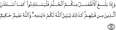 وَإِذَا بَلَغَ الْأَطْفَالُ مِنْكُمُ الْحُلُمَ فَلْيَسْتَأْذِنُوا كَمَا اسْتَأْذَنَ الَّذِينَ مِنْ قَبْلِهِمْ ۚ كَذَٰلِكَ يُبَيِّنُ اللَّهُ لَكُمْ آيَاتِهِ ۗ وَاللَّهُ عَلِيمٌ حَكِيمٌ