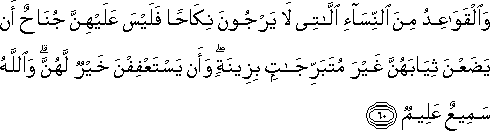 وَالْقَوَاعِدُ مِنَ النِّسَاءِ اللَّاتِي لَا يَرْجُونَ نِكَاحًا فَلَيْسَ عَلَيْهِنَّ جُنَاحٌ أَنْ يَضَعْنَ ثِيَابَهُنَّ غَيْرَ مُتَبَرِّجَاتٍ بِزِينَةٍ ۖ وَأَنْ يَسْتَعْفِفْنَ خَيْرٌ لَهُنَّ ۗ وَاللَّهُ سَمِيعٌ عَلِيمٌ