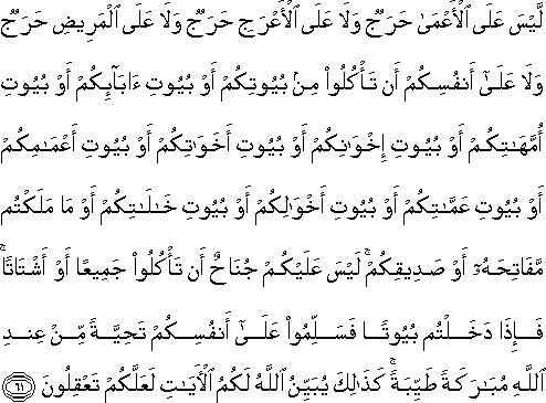 لَيْسَ عَلَى الْأَعْمَىٰ حَرَجٌ وَلَا عَلَى الْأَعْرَجِ حَرَجٌ وَلَا عَلَى الْمَرِيضِ حَرَجٌ وَلَا عَلَىٰ أَنْفُسِكُمْ أَنْ تَأْكُلُوا مِنْ بُيُوتِكُمْ أَوْ بُيُوتِ آبَائِكُمْ أَوْ بُيُوتِ أُمَّهَاتِكُمْ أَوْ بُيُوتِ إِخْوَانِكُمْ أَوْ بُيُوتِ أَخَوَاتِكُمْ أَوْ بُيُوتِ أَعْمَامِكُمْ أَوْ بُيُوتِ عَمَّاتِكُمْ أَوْ بُيُوتِ أَخْوَالِكُمْ أَوْ بُيُوتِ خَالَاتِكُمْ أَوْ مَا مَلَكْتُمْ مَفَاتِحَهُ أَوْ صَدِيقِكُمْ ۚ لَيْسَ عَلَيْكُمْ جُنَاحٌ أَنْ تَأْكُلُوا جَمِيعًا أَوْ أَشْتَاتًا ۚ فَإِذَا دَخَلْتُمْ بُيُوتًا فَسَلِّمُوا عَلَىٰ أَنْفُسِكُمْ تَحِيَّةً مِنْ عِنْدِ اللَّهِ مُبَارَكَةً طَيِّبَةً ۚ كَذَٰلِكَ يُبَيِّنُ اللَّهُ لَكُمُ الْآيَاتِ لَعَلَّكُمْ تَعْقِلُونَ