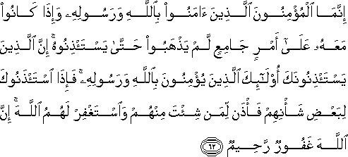 إِنَّمَا الْمُؤْمِنُونَ الَّذِينَ آمَنُوا بِاللَّهِ وَرَسُولِهِ وَإِذَا كَانُوا مَعَهُ عَلَىٰ أَمْرٍ جَامِعٍ لَمْ يَذْهَبُوا حَتَّىٰ يَسْتَأْذِنُوهُ ۚ إِنَّ الَّذِينَ يَسْتَأْذِنُونَكَ أُولَٰئِكَ الَّذِينَ يُؤْمِنُونَ بِاللَّهِ وَرَسُولِهِ ۚ فَإِذَا اسْتَأْذَنُوكَ لِبَعْضِ شَأْنِهِمْ فَأْذَنْ لِمَنْ شِئْتَ مِنْهُمْ وَاسْتَغْفِرْ لَهُمُ اللَّهَ ۚ إِنَّ اللَّهَ غَفُورٌ رَحِيمٌ