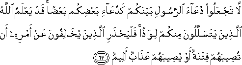 لَا تَجْعَلُوا دُعَاءَ الرَّسُولِ بَيْنَكُمْ كَدُعَاءِ بَعْضِكُمْ بَعْضًا ۚ قَدْ يَعْلَمُ اللَّهُ الَّذِينَ يَتَسَلَّلُونَ مِنْكُمْ لِوَاذًا ۚ فَلْيَحْذَرِ الَّذِينَ يُخَالِفُونَ عَنْ أَمْرِهِ أَنْ تُصِيبَهُمْ فِتْنَةٌ أَوْ يُصِيبَهُمْ عَذَابٌ أَلِيمٌ