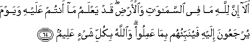 أَلَا إِنَّ لِلَّهِ مَا فِي السَّمَاوَاتِ وَالْأَرْضِ ۖ قَدْ يَعْلَمُ مَا أَنْتُمْ عَلَيْهِ وَيَوْمَ يُرْجَعُونَ إِلَيْهِ فَيُنَبِّئُهُمْ بِمَا عَمِلُوا ۗ وَاللَّهُ بِكُلِّ شَيْءٍ عَلِيمٌ