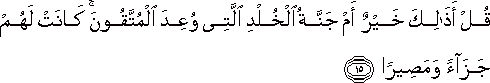 قُلْ أَذَٰلِكَ خَيْرٌ أَمْ جَنَّةُ الْخُلْدِ الَّتِي وُعِدَ الْمُتَّقُونَ ۚ كَانَتْ لَهُمْ جَزَاءً وَمَصِيرًا قُلْ أَذَٰلِكَ خَيْرٌ أَمْ جَنَّةُ الْخُلْدِ الَّتِي وُعِدَ الْمُتَّقُونَ ۚ كَانَتْ لَهُمْ جَزَاءً وَمَصِيرًا