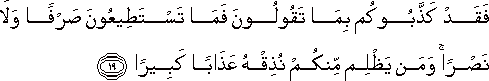 فَقَدْ كَذَّبُوكُمْ بِمَا تَقُولُونَ فَمَا تَسْتَطِيعُونَ صَرْفًا وَلَا نَصْرًا ۚ وَمَنْ يَظْلِمْ مِنْكُمْ نُذِقْهُ عَذَابًا كَبِيرًا فَقَدْ كَذَّبُوكُمْ بِمَا تَقُولُونَ فَمَا تَسْتَطِيعُونَ صَرْفًا وَلَا نَصْرًا ۚ وَمَنْ يَظْلِمْ مِنْكُمْ نُذِقْهُ عَذَابًا كَبِيرًا