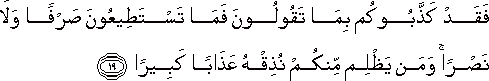 فَقَدْ كَذَّبُوكُمْ بِمَا تَقُولُونَ فَمَا تَسْتَطِيعُونَ صَرْفًا وَلَا نَصْرًا ۚ وَمَنْ يَظْلِمْ مِنْكُمْ نُذِقْهُ عَذَابًا كَبِيرًا