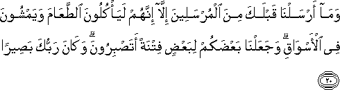 وَمَا أَرْسَلْنَا قَبْلَكَ مِنَ الْمُرْسَلِينَ إِلَّا إِنَّهُمْ لَيَأْكُلُونَ الطَّعَامَ وَيَمْشُونَ فِي الْأَسْوَاقِ ۗ وَجَعَلْنَا بَعْضَكُمْ لِبَعْضٍ فِتْنَةً أَتَصْبِرُونَ ۗ وَكَانَ رَبُّكَ بَصِيرًا