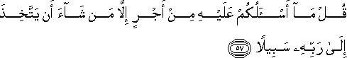 قُلْ مَا أَسْأَلُكُمْ عَلَيْهِ مِنْ أَجْرٍ إِلَّا مَنْ شَاءَ أَنْ يَتَّخِذَ إِلَىٰ رَبِّهِ سَبِيلًا