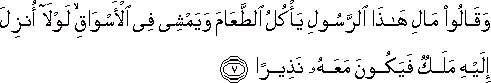 وَقَالُوا مَالِ هَٰذَا الرَّسُولِ يَأْكُلُ الطَّعَامَ وَيَمْشِي فِي الْأَسْوَاقِ ۙ لَوْلَا أُنْزِلَ إِلَيْهِ مَلَكٌ فَيَكُونَ مَعَهُ نَذِيرًا وَقَالُوا مَالِ هَٰذَا الرَّسُولِ يَأْكُلُ الطَّعَامَ وَيَمْشِي فِي الْأَسْوَاقِ ۙ لَوْلَا أُنْزِلَ إِلَيْهِ مَلَكٌ فَيَكُونَ مَعَهُ نَذِيرًا