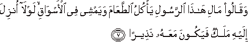 وَقَالُوا مَالِ هَٰذَا الرَّسُولِ يَأْكُلُ الطَّعَامَ وَيَمْشِي فِي الْأَسْوَاقِ ۙ لَوْلَا أُنْزِلَ إِلَيْهِ مَلَكٌ فَيَكُونَ مَعَهُ نَذِيرًا