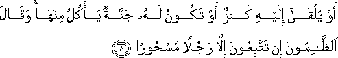 أَوْ يُلْقَىٰ إِلَيْهِ كَنْزٌ أَوْ تَكُونُ لَهُ جَنَّةٌ يَأْكُلُ مِنْهَا ۚ وَقَالَ الظَّالِمُونَ إِنْ تَتَّبِعُونَ إِلَّا رَجُلًا مَسْحُورًا