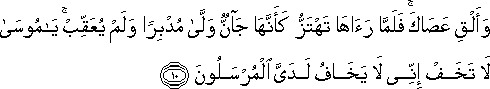 وَأَلْقِ عَصَاكَ ۚ فَلَمَّا رَآهَا تَهْتَزُّ كَأَنَّهَا جَانٌّ وَلَّىٰ مُدْبِرًا وَلَمْ يُعَقِّبْ ۚ يَا مُوسَىٰ لَا تَخَفْ إِنِّي لَا يَخَافُ لَدَيَّ الْمُرْسَلُونَ