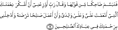 فَتَبَسَّمَ ضَاحِكًا مِنْ قَوْلِهَا وَقَالَ رَبِّ أَوْزِعْنِي أَنْ أَشْكُرَ نِعْمَتَكَ الَّتِي أَنْعَمْتَ عَلَيَّ وَعَلَىٰ وَالِدَيَّ وَأَنْ أَعْمَلَ صَالِحًا تَرْضَاهُ وَأَدْخِلْنِي بِرَحْمَتِكَ فِي عِبَادِكَ الصَّالِحِينَ