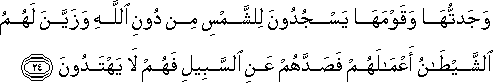 وَجَدْتُهَا وَقَوْمَهَا يَسْجُدُونَ لِلشَّمْسِ مِنْ دُونِ اللَّهِ وَزَيَّنَ لَهُمُ الشَّيْطَانُ أَعْمَالَهُمْ فَصَدَّهُمْ عَنِ السَّبِيلِ فَهُمْ لَا يَهْتَدُونَ