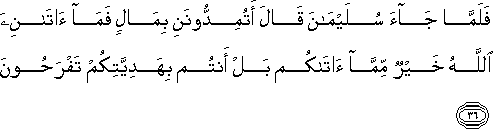 فَلَمَّا جَاءَ سُلَيْمَانَ قَالَ أَتُمِدُّونَنِ بِمَالٍ فَمَا آتَانِيَ اللَّهُ خَيْرٌ مِمَّا آتَاكُمْ بَلْ أَنْتُمْ بِهَدِيَّتِكُمْ تَفْرَحُونَ