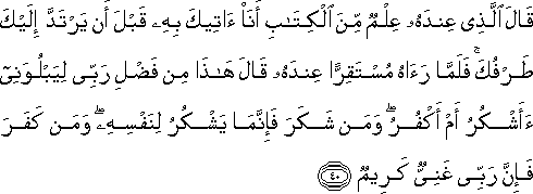 قَالَ الَّذِي عِنْدَهُ عِلْمٌ مِنَ الْكِتَابِ أَنَا آتِيكَ بِهِ قَبْلَ أَنْ يَرْتَدَّ إِلَيْكَ طَرْفُكَ ۚ فَلَمَّا رَآهُ مُسْتَقِرًّا عِنْدَهُ قَالَ هَٰذَا مِنْ فَضْلِ رَبِّي لِيَبْلُوَنِي أَأَشْكُرُ أَمْ أَكْفُرُ ۖ وَمَنْ شَكَرَ فَإِنَّمَا يَشْكُرُ لِنَفْسِهِ ۖ وَمَنْ كَفَرَ فَإِنَّ رَبِّي غَنِيٌّ كَرِيمٌ