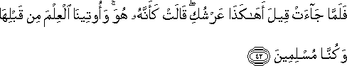 فَلَمَّا جَاءَتْ قِيلَ أَهَٰكَذَا عَرْشُكِ ۖ قَالَتْ كَأَنَّهُ هُوَ ۚ وَأُوتِينَا الْعِلْمَ مِنْ قَبْلِهَا وَكُنَّا مُسْلِمِينَ