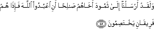 وَلَقَدْ أَرْسَلْنَا إِلَىٰ ثَمُودَ أَخَاهُمْ صَالِحًا أَنِ اعْبُدُوا اللَّهَ فَإِذَا هُمْ فَرِيقَانِ يَخْتَصِمُونَ