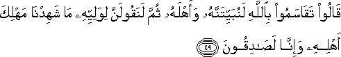 قَالُوا تَقَاسَمُوا بِاللَّهِ لَنُبَيِّتَنَّهُ وَأَهْلَهُ ثُمَّ لَنَقُولَنَّ لِوَلِيِّهِ مَا شَهِدْنَا مَهْلِكَ أَهْلِهِ وَإِنَّا لَصَادِقُونَ