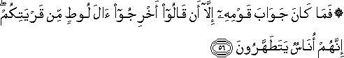 فَمَا كَانَ جَوَابَ قَوْمِهِ إِلَّا أَنْ قَالُوا أَخْرِجُوا آلَ لُوطٍ مِنْ قَرْيَتِكُمْ ۖ إِنَّهُمْ أُنَاسٌ يَتَطَهَّرُونَ