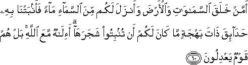 أَمَّنْ خَلَقَ السَّمَاوَاتِ وَالْأَرْضَ وَأَنْزَلَ لَكُمْ مِنَ السَّمَاءِ مَاءً فَأَنْبَتْنَا بِهِ حَدَائِقَ ذَاتَ بَهْجَةٍ مَا كَانَ لَكُمْ أَنْ تُنْبِتُوا شَجَرَهَا ۗ أَإِلَٰهٌ مَعَ اللَّهِ ۚ بَلْ هُمْ قَوْمٌ يَعْدِلُونَ