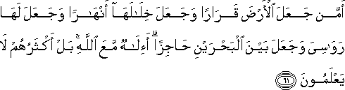 أَمَّنْ جَعَلَ الْأَرْضَ قَرَارًا وَجَعَلَ خِلَالَهَا أَنْهَارًا وَجَعَلَ لَهَا رَوَاسِيَ وَجَعَلَ بَيْنَ الْبَحْرَيْنِ حَاجِزًا ۗ أَإِلَٰهٌ مَعَ اللَّهِ ۚ بَلْ أَكْثَرُهُمْ لَا يَعْلَمُونَ