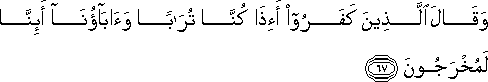 وَقَالَ الَّذِينَ كَفَرُوا أَإِذَا كُنَّا تُرَابًا وَآبَاؤُنَا أَئِنَّا لَمُخْرَجُونَ