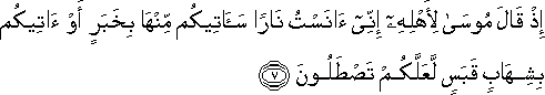 إِذْ قَالَ مُوسَىٰ لِأَهْلِهِ إِنِّي آنَسْتُ نَارًا سَآتِيكُمْ مِنْهَا بِخَبَرٍ أَوْ آتِيكُمْ بِشِهَابٍ قَبَسٍ لَعَلَّكُمْ تَصْطَلُونَ