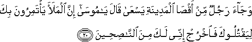 وَجَاءَ رَجُلٌ مِنْ أَقْصَى الْمَدِينَةِ يَسْعَىٰ قَالَ يَا مُوسَىٰ إِنَّ الْمَلَأَ يَأْتَمِرُونَ بِكَ لِيَقْتُلُوكَ فَاخْرُجْ إِنِّي لَكَ مِنَ النَّاصِحِينَ