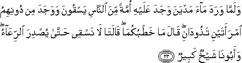 وَلَمَّا وَرَدَ مَاءَ مَدْيَنَ وَجَدَ عَلَيْهِ أُمَّةً مِنَ النَّاسِ يَسْقُونَ وَوَجَدَ مِنْ دُونِهِمُ امْرَأَتَيْنِ تَذُودَانِ ۖ قَالَ مَا خَطْبُكُمَا ۖ قَالَتَا لَا نَسْقِي حَتَّىٰ يُصْدِرَ الرِّعَاءُ ۖ وَأَبُونَا شَيْخٌ كَبِيرٌ