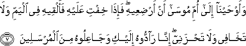 وَأَوْحَيْنَا إِلَىٰ أُمِّ مُوسَىٰ أَنْ أَرْضِعِيهِ ۖ فَإِذَا خِفْتِ عَلَيْهِ فَأَلْقِيهِ فِي الْيَمِّ وَلَا تَخَافِي وَلَا تَحْزَنِي ۖ إِنَّا رَادُّوهُ إِلَيْكِ وَجَاعِلُوهُ مِنَ الْمُرْسَلِينَ