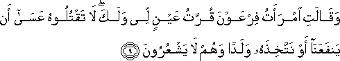 وَقَالَتِ امْرَأَتُ فِرْعَوْنَ قُرَّتُ عَيْنٍ لِي وَلَكَ ۖ لَا تَقْتُلُوهُ عَسَىٰ أَنْ يَنْفَعَنَا أَوْ نَتَّخِذَهُ وَلَدًا وَهُمْ لَا يَشْعُرُونَ