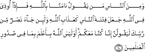 وَمِنَ النَّاسِ مَنْ يَقُولُ آمَنَّا بِاللَّهِ فَإِذَا أُوذِيَ فِي اللَّهِ جَعَلَ فِتْنَةَ النَّاسِ كَعَذَابِ اللَّهِ وَلَئِنْ جَاءَ نَصْرٌ مِنْ رَبِّكَ لَيَقُولُنَّ إِنَّا كُنَّا مَعَكُمْ ۚ أَوَلَيْسَ اللَّهُ بِأَعْلَمَ بِمَا فِي صُدُورِ الْعَالَمِينَ