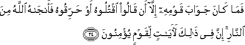 فَمَا كَانَ جَوَابَ قَوْمِهِ إِلَّا أَنْ قَالُوا اقْتُلُوهُ أَوْ حَرِّقُوهُ فَأَنْجَاهُ اللَّهُ مِنَ النَّارِ ۚ إِنَّ فِي ذَٰلِكَ لَآيَاتٍ لِقَوْمٍ يُؤْمِنُونَ