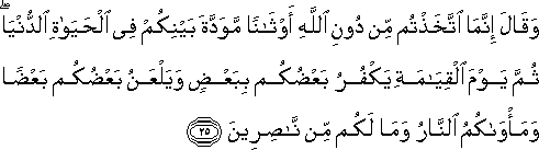 وَقَالَ إِنَّمَا اتَّخَذْتُمْ مِنْ دُونِ اللَّهِ أَوْثَانًا مَوَدَّةَ بَيْنِكُمْ فِي الْحَيَاةِ الدُّنْيَا ۖ ثُمَّ يَوْمَ الْقِيَامَةِ يَكْفُرُ بَعْضُكُمْ بِبَعْضٍ وَيَلْعَنُ بَعْضُكُمْ بَعْضًا وَمَأْوَاكُمُ النَّارُ وَمَا لَكُمْ مِنْ نَاصِرِينَ