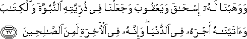 وَوَهَبْنَا لَهُ إِسْحَاقَ وَيَعْقُوبَ وَجَعَلْنَا فِي ذُرِّيَّتِهِ النُّبُوَّةَ وَالْكِتَابَ وَآتَيْنَاهُ أَجْرَهُ فِي الدُّنْيَا ۖ وَإِنَّهُ فِي الْآخِرَةِ لَمِنَ الصَّالِحِينَ